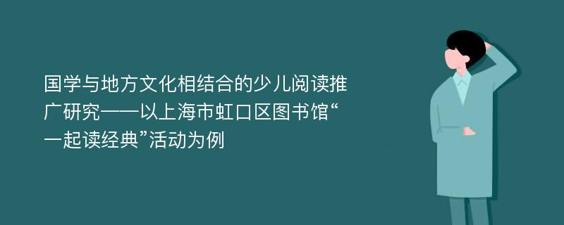 国学与地方文化相结合的少儿阅读推广研究——以上海市虹口区图书馆“一起读经典”活动为例