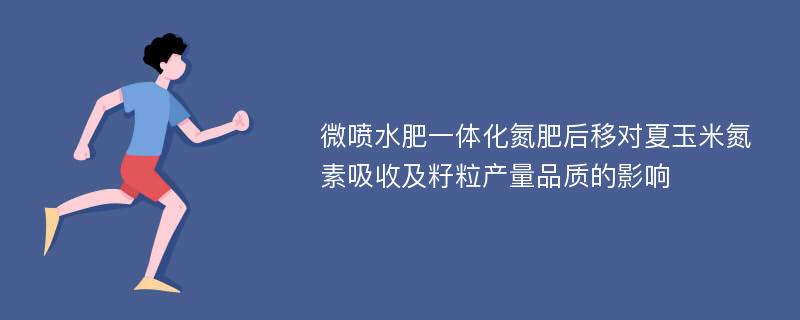 微喷水肥一体化氮肥后移对夏玉米氮素吸收及籽粒产量品质的影响