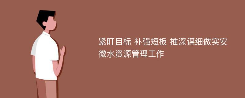 紧盯目标 补强短板 推深谋细做实安徽水资源管理工作