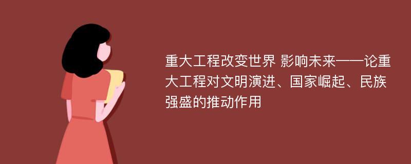 重大工程改变世界 影响未来——论重大工程对文明演进、国家崛起、民族强盛的推动作用