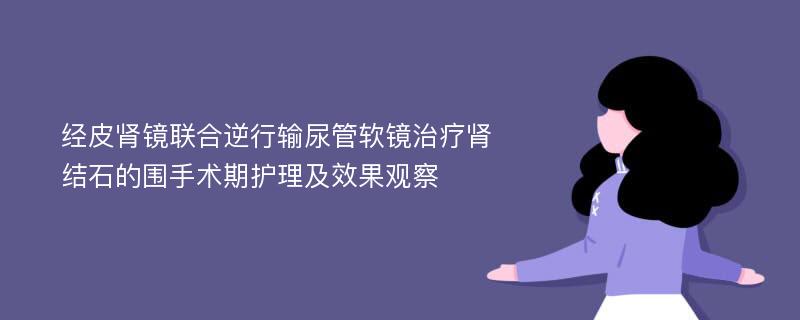 经皮肾镜联合逆行输尿管软镜治疗肾结石的围手术期护理及效果观察