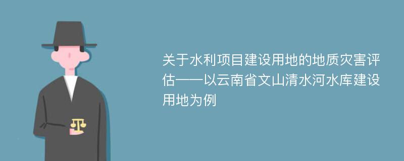 关于水利项目建设用地的地质灾害评估——以云南省文山清水河水库建设用地为例