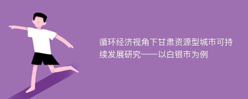 循环经济视角下甘肃资源型城市可持续发展研究——以白银市为例