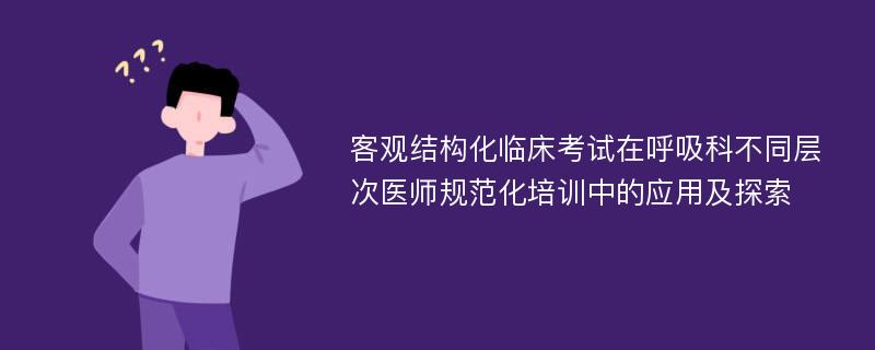 客观结构化临床考试在呼吸科不同层次医师规范化培训中的应用及探索