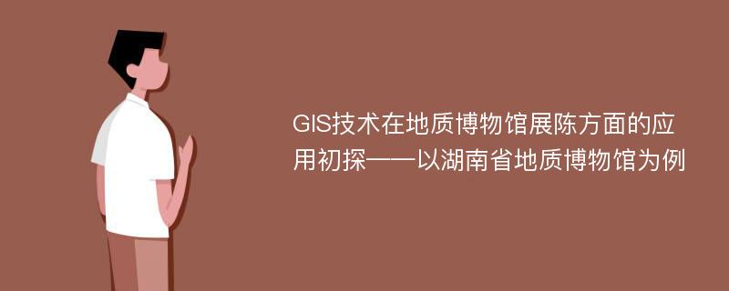 GIS技术在地质博物馆展陈方面的应用初探——以湖南省地质博物馆为例