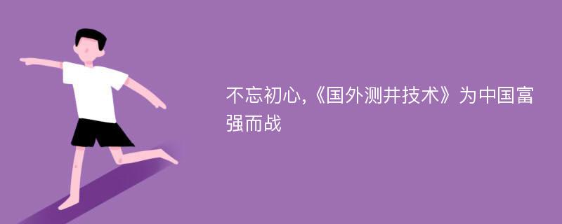 不忘初心,《国外测井技术》为中国富强而战