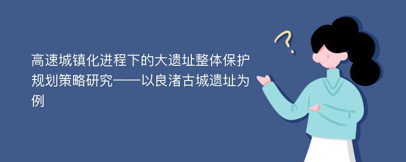 高速城镇化进程下的大遗址整体保护规划策略研究——以良渚古城遗址为例