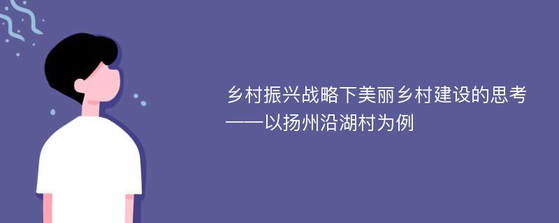 乡村振兴战略下美丽乡村建设的思考——以扬州沿湖村为例