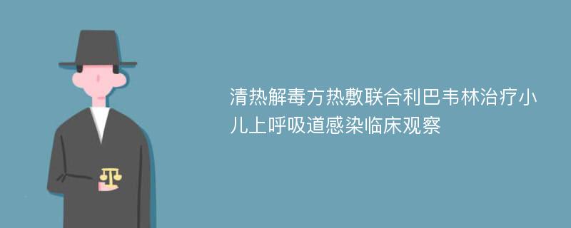 清热解毒方热敷联合利巴韦林治疗小儿上呼吸道感染临床观察