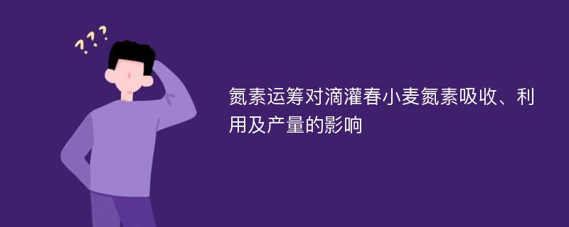 氮素运筹对滴灌春小麦氮素吸收、利用及产量的影响