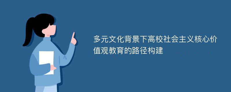 多元文化背景下高校社会主义核心价值观教育的路径构建