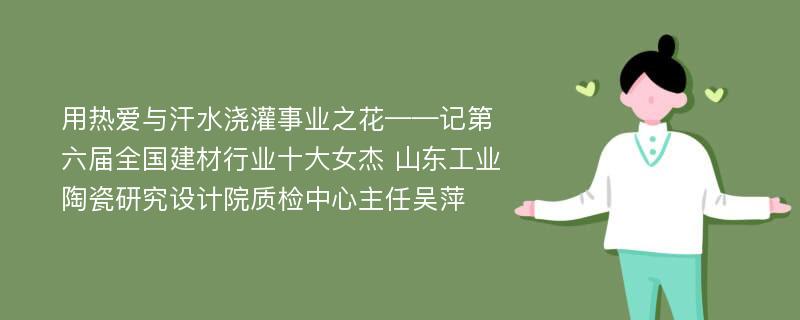 用热爱与汗水浇灌事业之花——记第六届全国建材行业十大女杰 山东工业陶瓷研究设计院质检中心主任吴萍