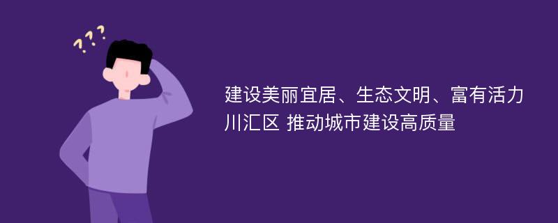 建设美丽宜居、生态文明、富有活力川汇区 推动城市建设高质量