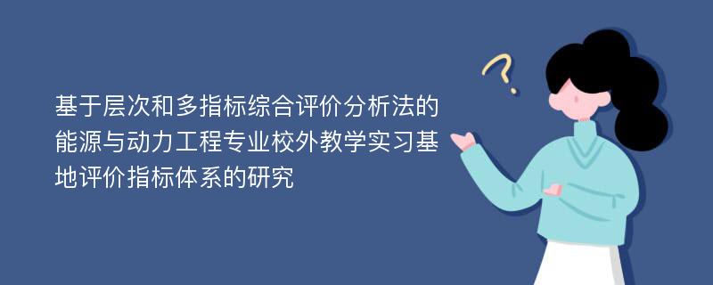 基于层次和多指标综合评价分析法的能源与动力工程专业校外教学实习基地评价指标体系的研究