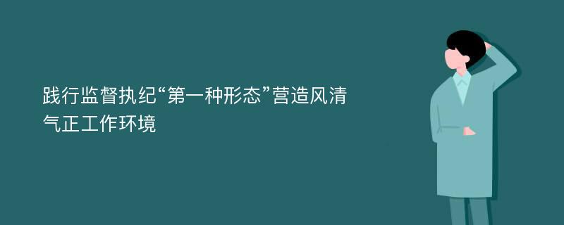 践行监督执纪“第一种形态”营造风清气正工作环境