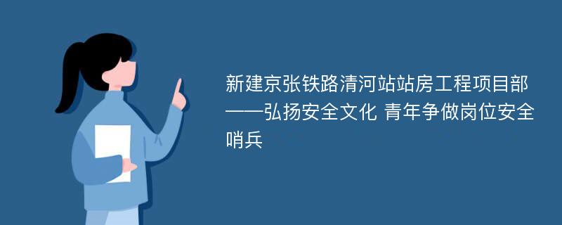 新建京张铁路清河站站房工程项目部——弘扬安全文化 青年争做岗位安全哨兵