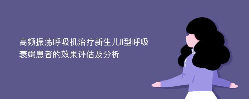 高频振荡呼吸机治疗新生儿II型呼吸衰竭患者的效果评估及分析