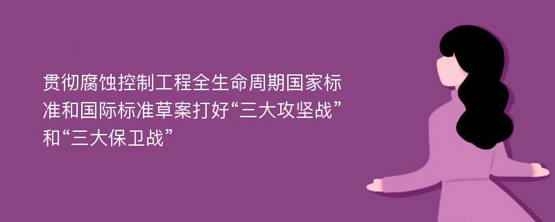 贯彻腐蚀控制工程全生命周期国家标准和国际标准草案打好“三大攻坚战”和“三大保卫战”