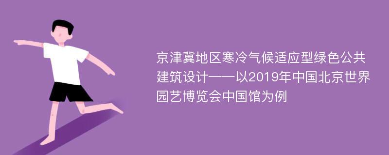 京津冀地区寒冷气候适应型绿色公共建筑设计——以2019年中国北京世界园艺博览会中国馆为例