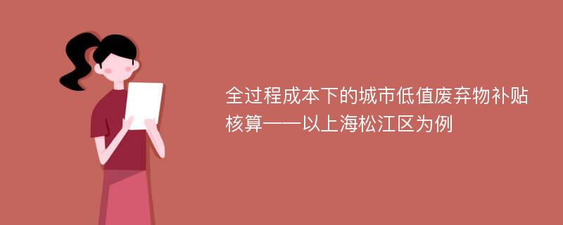 全过程成本下的城市低值废弃物补贴核算——以上海松江区为例