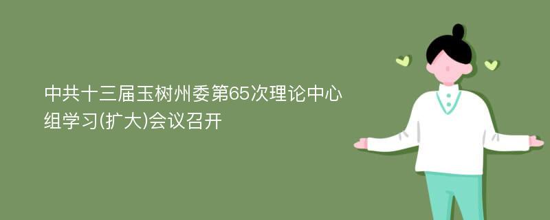 中共十三届玉树州委第65次理论中心组学习(扩大)会议召开