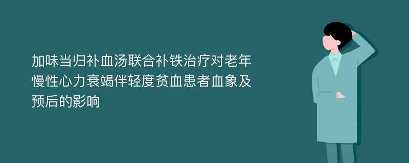 加味当归补血汤联合补铁治疗对老年慢性心力衰竭伴轻度贫血患者血象及预后的影响