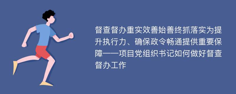 督查督办重实效善始善终抓落实为提升执行力、确保政令畅通提供重要保障——项目党组织书记如何做好督查督办工作