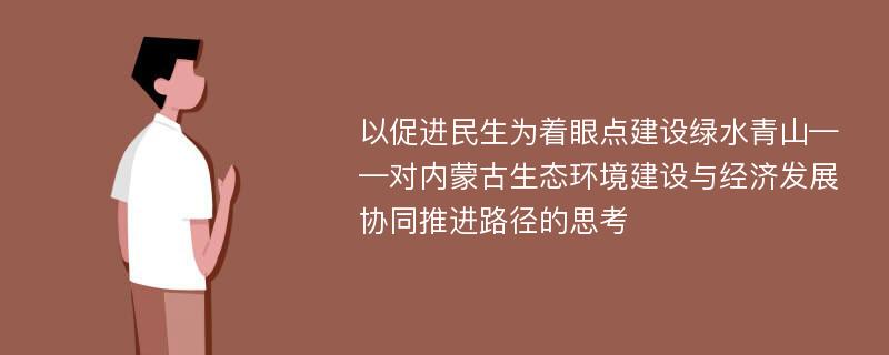 以促进民生为着眼点建设绿水青山——对内蒙古生态环境建设与经济发展协同推进路径的思考