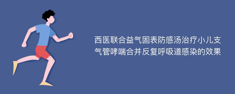 西医联合益气固表防感汤治疗小儿支气管哮喘合并反复呼吸道感染的效果