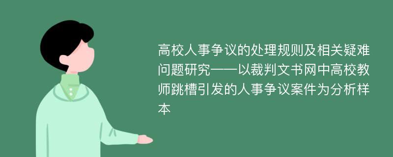 高校人事争议的处理规则及相关疑难问题研究——以裁判文书网中高校教师跳槽引发的人事争议案件为分析样本