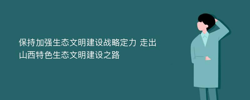 保持加强生态文明建设战略定力 走出山西特色生态文明建设之路