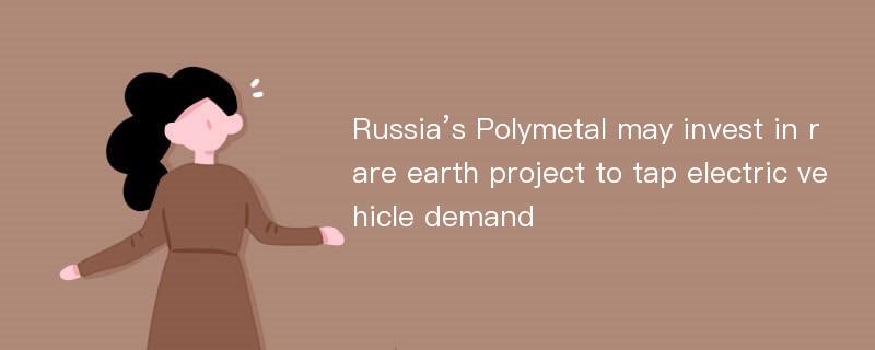 Russia’s Polymetal may invest in rare earth project to tap electric vehicle demand