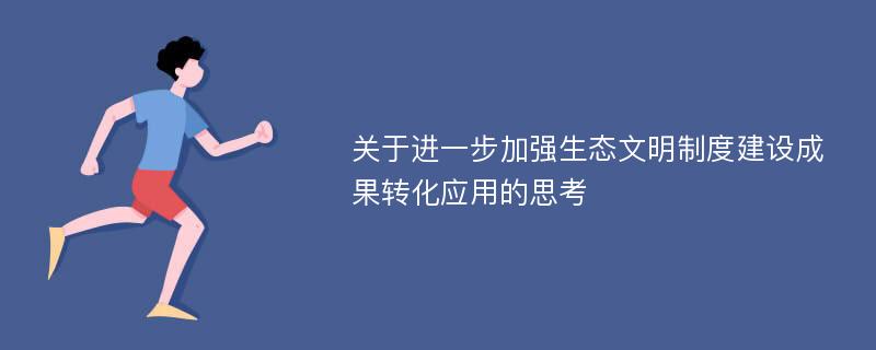 关于进一步加强生态文明制度建设成果转化应用的思考