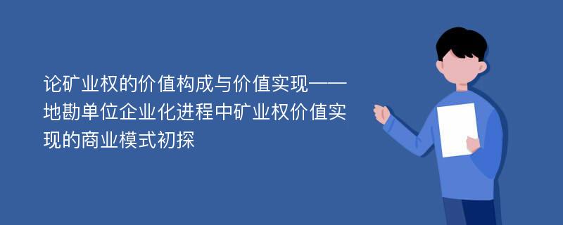 论矿业权的价值构成与价值实现——地勘单位企业化进程中矿业权价值实现的商业模式初探