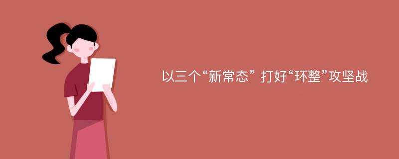 以三个“新常态” 打好“环整”攻坚战