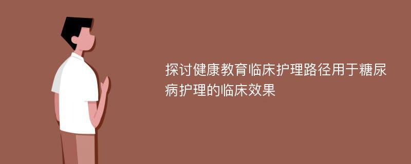 探讨健康教育临床护理路径用于糖尿病护理的临床效果