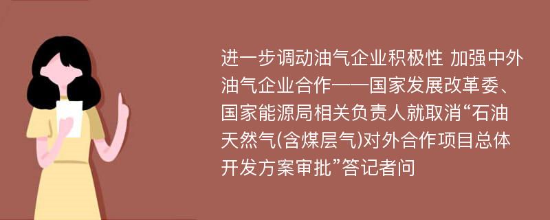 进一步调动油气企业积极性 加强中外油气企业合作——国家发展改革委、国家能源局相关负责人就取消“石油天然气(含煤层气)对外合作项目总体开发方案审批”答记者问