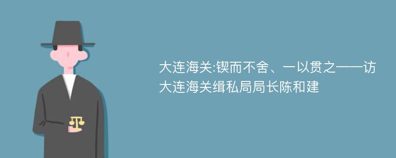 大连海关:锲而不舍、一以贯之——访大连海关缉私局局长陈和建