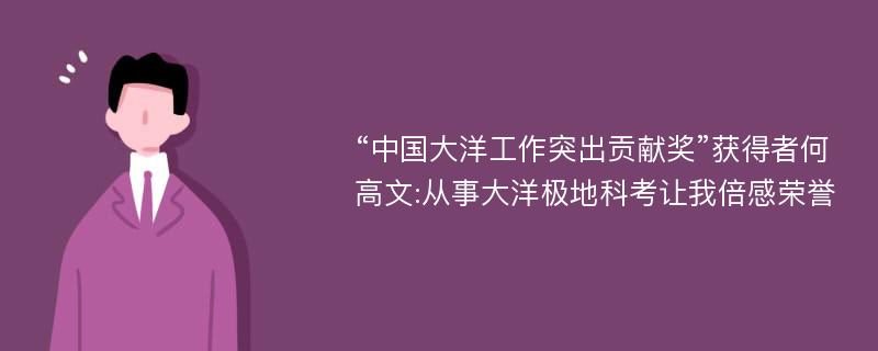 “中国大洋工作突出贡献奖”获得者何高文:从事大洋极地科考让我倍感荣誉