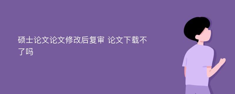 硕士论文论文修改后复审 论文下载不了吗