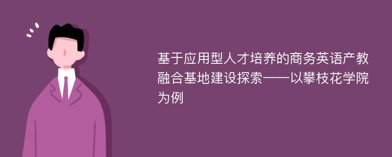 基于应用型人才培养的商务英语产教融合基地建设探索——以攀枝花学院为例