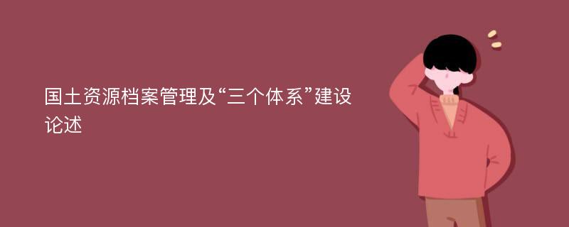 国土资源档案管理及“三个体系”建设论述