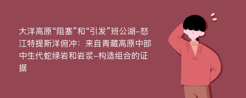 大洋高原“阻塞”和“引发”班公湖-怒江特提斯洋俯冲：来自青藏高原中部中生代蛇绿岩和岩浆-构造组合的证据