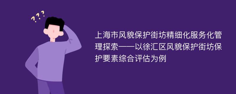 上海市风貌保护街坊精细化服务化管理探索——以徐汇区风貌保护街坊保护要素综合评估为例