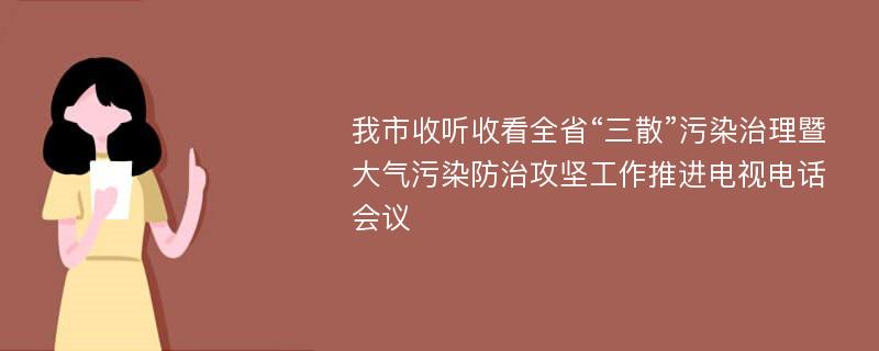 我市收听收看全省“三散”污染治理暨大气污染防治攻坚工作推进电视电话会议