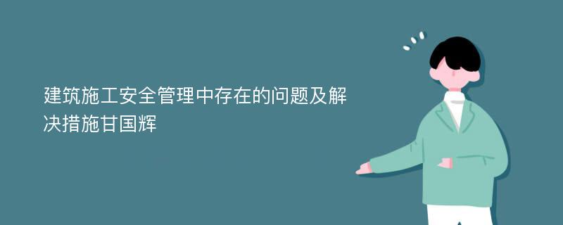 建筑施工安全管理中存在的问题及解决措施甘国辉