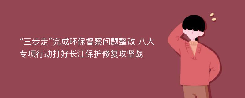 “三步走”完成环保督察问题整改 八大专项行动打好长江保护修复攻坚战