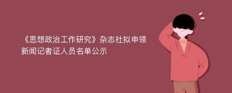 《思想政治工作研究》杂志社拟申领新闻记者证人员名单公示