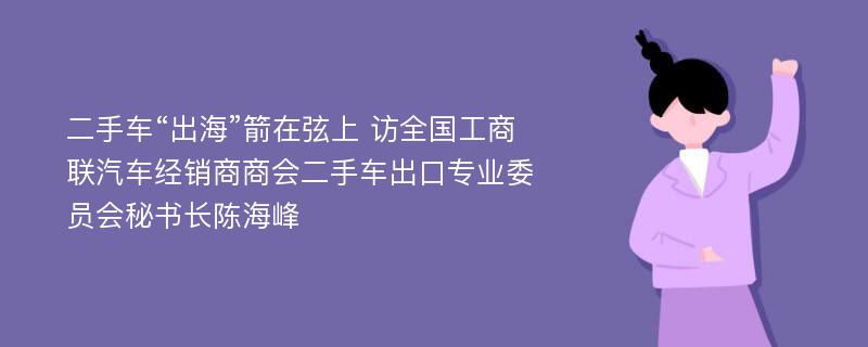 二手车“出海”箭在弦上 访全国工商联汽车经销商商会二手车出口专业委员会秘书长陈海峰