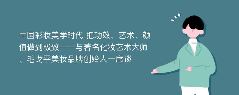 中国彩妆美学时代 把功效、艺术、颜值做到极致——与著名化妆艺术大师、毛戈平美妆品牌创始人一席谈